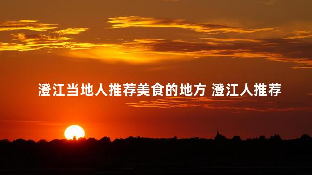 澄江当地人推荐美食的地方 澄江人推荐的当地美食，尝一尝就会爱上！